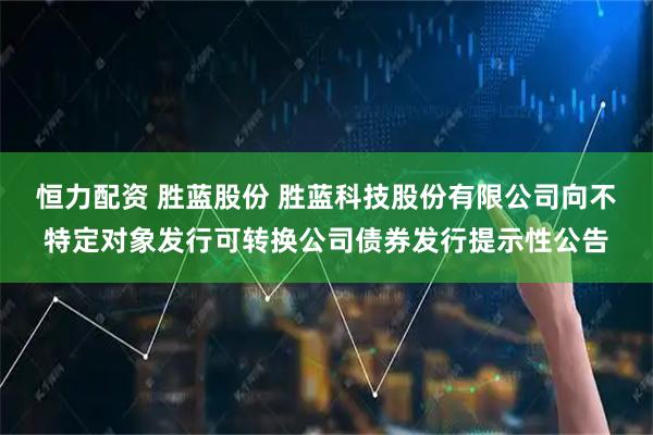 恒力配资 胜蓝股份 胜蓝科技股份有限公司向不特定对象发行可转换公司债券发行提示性公告