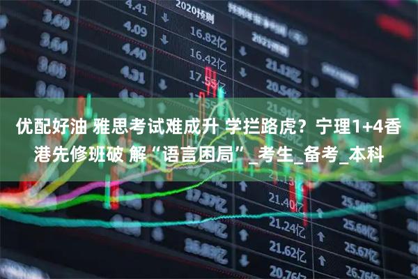优配好油 雅思考试难成升 学拦路虎？宁理1+4香港先修班破 解“语言困局”_考生_备考_本科