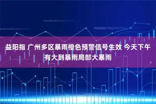 益阳指 广州多区暴雨橙色预警信号生效 今天下午有大到暴雨局部大暴雨
