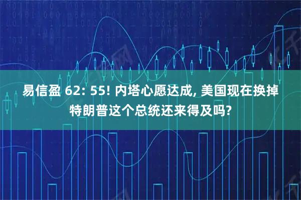 易信盈 62: 55! 内塔心愿达成, 美国现在换掉特朗普这个总统还来得及吗?