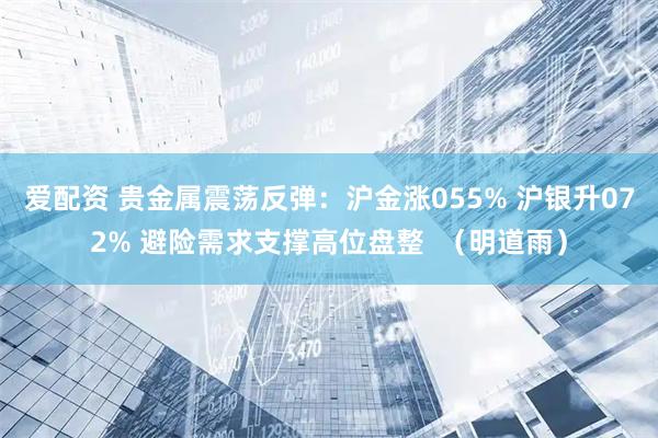 爱配资 贵金属震荡反弹：沪金涨055% 沪银升072% 避险需求支撑高位盘整  （明道雨）
