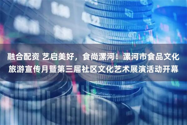 融合配资 艺启美好，食尚漯河！漯河市食品文化旅游宣传月暨第三届社区文化艺术展演活动开幕