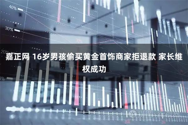 嘉正网 16岁男孩偷买黄金首饰商家拒退款 家长维权成功