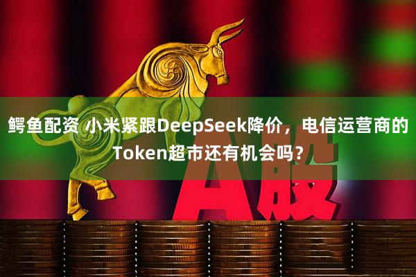 鳄鱼配资 小米紧跟DeepSeek降价，电信运营商的Token超市还有机会吗？