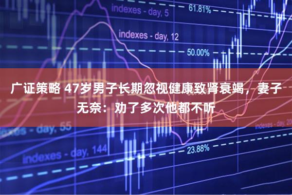 广证策略 47岁男子长期忽视健康致肾衰竭，妻子无奈：劝了多次他都不听