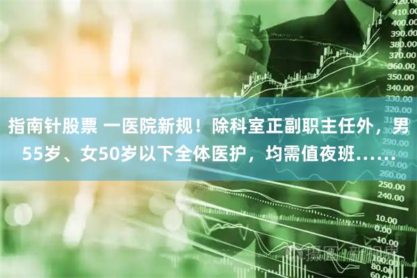 指南针股票 一医院新规！除科室正副职主任外，男55岁、女50岁以下全体医护，均需值夜班……