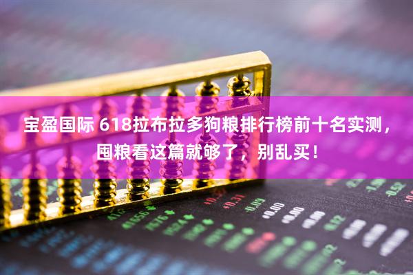 宝盈国际 618拉布拉多狗粮排行榜前十名实测，囤粮看这篇就够了，别乱买！