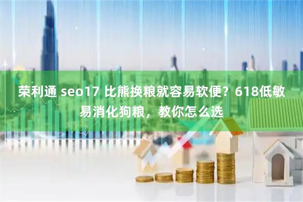 荣利通 seo17 比熊换粮就容易软便？618低敏易消化狗粮，教你怎么选