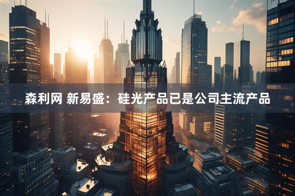 森利网 新易盛：硅光产品已是公司主流产品
