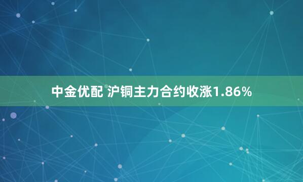 中金优配 沪铜主力合约收涨1.86%