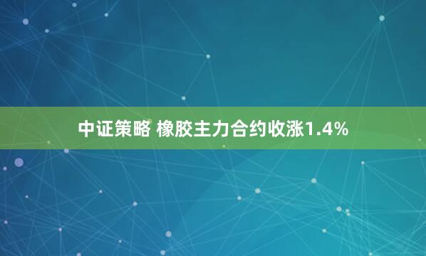 中证策略 橡胶主力合约收涨1.4%