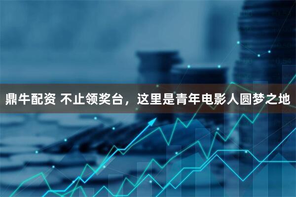 鼎牛配资 不止领奖台，这里是青年电影人圆梦之地