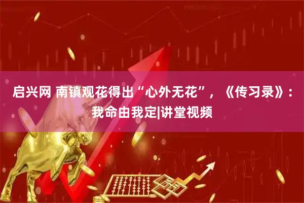 启兴网 南镇观花得出“心外无花”，《传习录》：我命由我定|讲堂视频