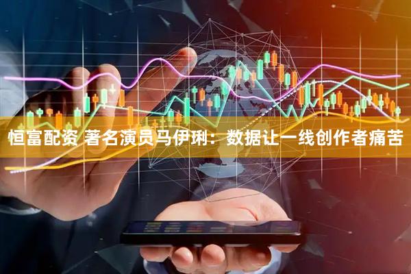 恒富配资 著名演员马伊琍：数据让一线创作者痛苦