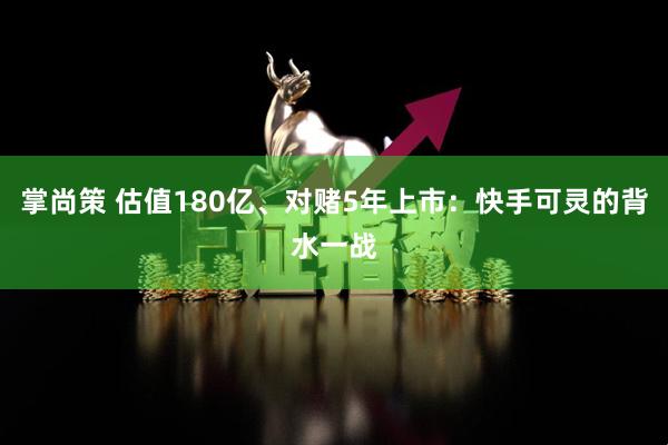 掌尚策 估值180亿、对赌5年上市：快手可灵的背水一战