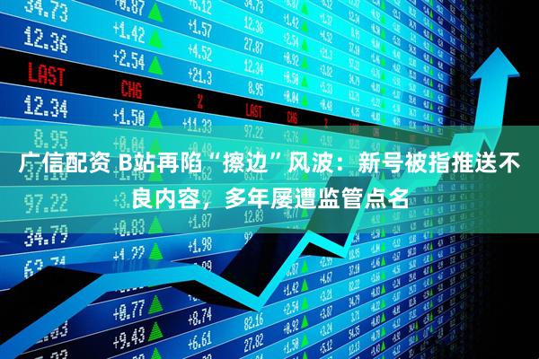 广信配资 B站再陷“擦边”风波：新号被指推送不良内容，多年屡遭监管点名