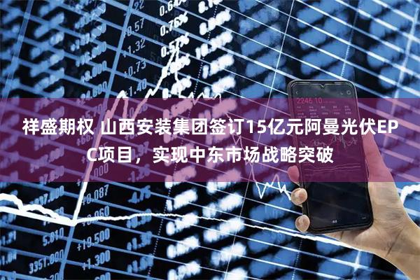 祥盛期权 山西安装集团签订15亿元阿曼光伏EPC项目，实现中东市场战略突破