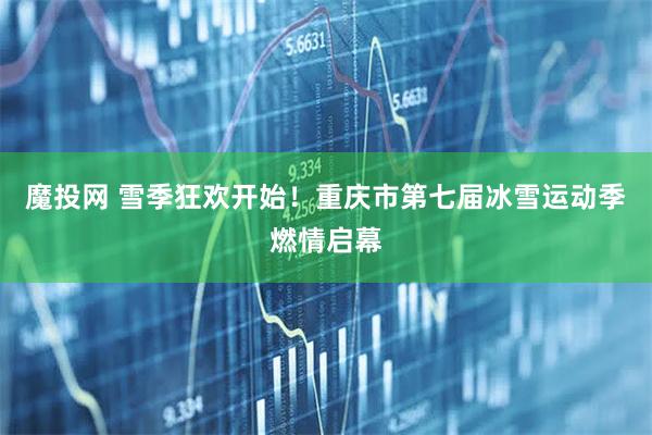 魔投网 雪季狂欢开始！重庆市第七届冰雪运动季燃情启幕