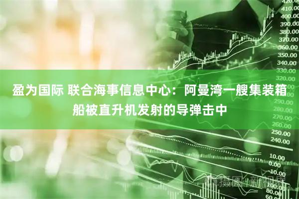 盈为国际 联合海事信息中心：阿曼湾一艘集装箱船被直升机发射的导弹击中