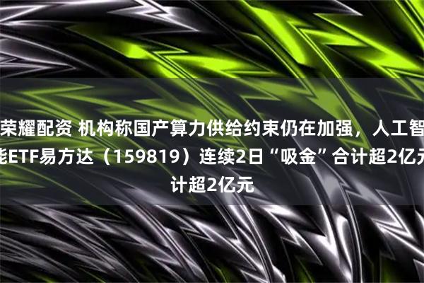 荣耀配资 机构称国产算力供给约束仍在加强，人工智能ETF易方达（159819）连续2日“吸金”合计超2亿元