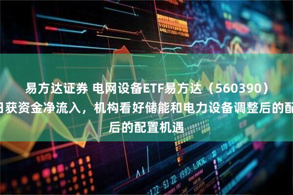 易方达证券 电网设备ETF易方达（560390）连续6日获资金净流入，机构看好储能和电力设备调整后的配置机遇